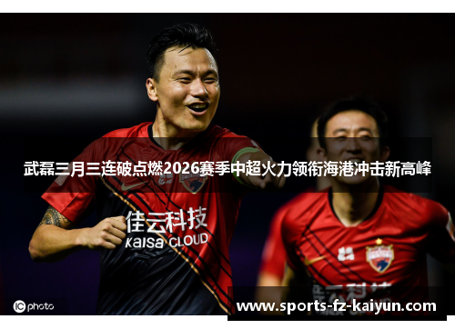 武磊三月三连破点燃2026赛季中超火力领衔海港冲击新高峰