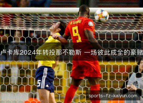 卢卡库2024年转投那不勒斯 一场彼此成全的豪赌 卢卡库2024年转投那不勒斯 一场彼此成全的豪赌